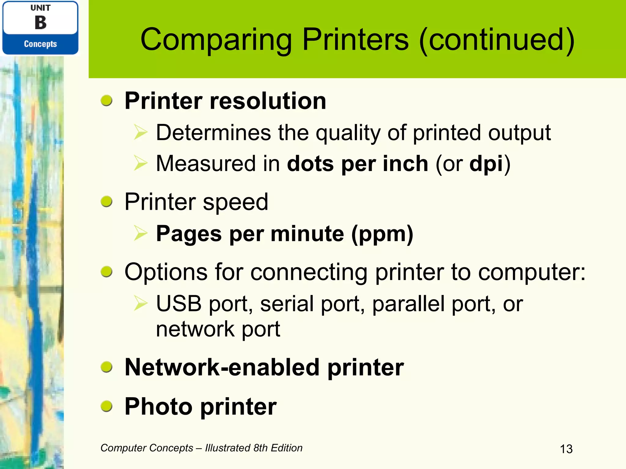 Comparing Printers (continued) Printer resolution Determines the quality of printed output Measured in  dots per inch  (or  dpi ) Printer speed Pages per minute (ppm) Options for connecting printer to computer: USB port, serial port, parallel port, or network port Network-enabled printer Photo printer Computer Concepts – Illustrated 8th Edition 
