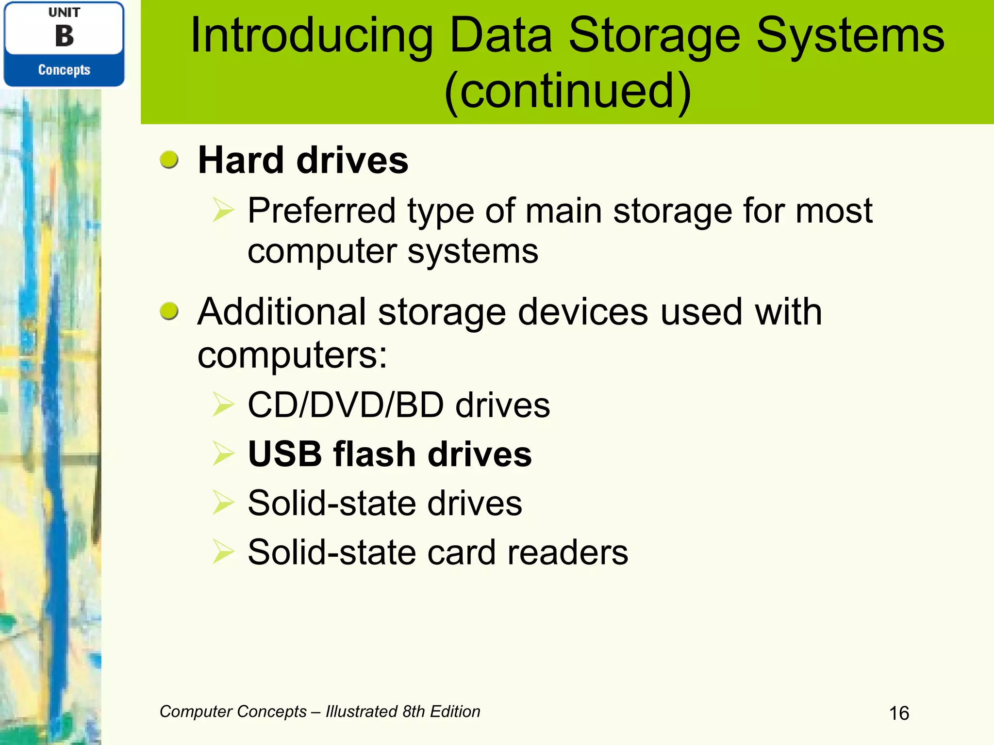 Introducing Data Storage Systems (continued) Hard drives Preferred type of main storage for most computer systems Additional storage devices used with computers: CD/DVD/BD drives USB flash drives Solid-state drives Solid-state card readers Computer Concepts – Illustrated 8th Edition 