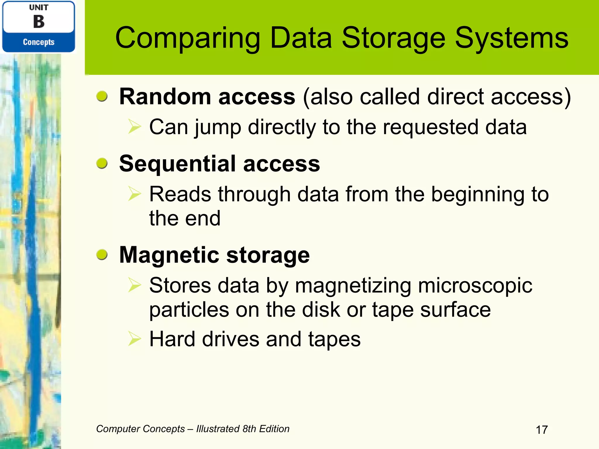 Comparing Data Storage Systems Random access  (also called direct access)  Can jump directly to the requested data Sequential access Reads through data from the beginning to the end Magnetic storage Stores data by magnetizing microscopic particles on the disk or tape surface Hard drives and tapes Computer Concepts – Illustrated 8th Edition 