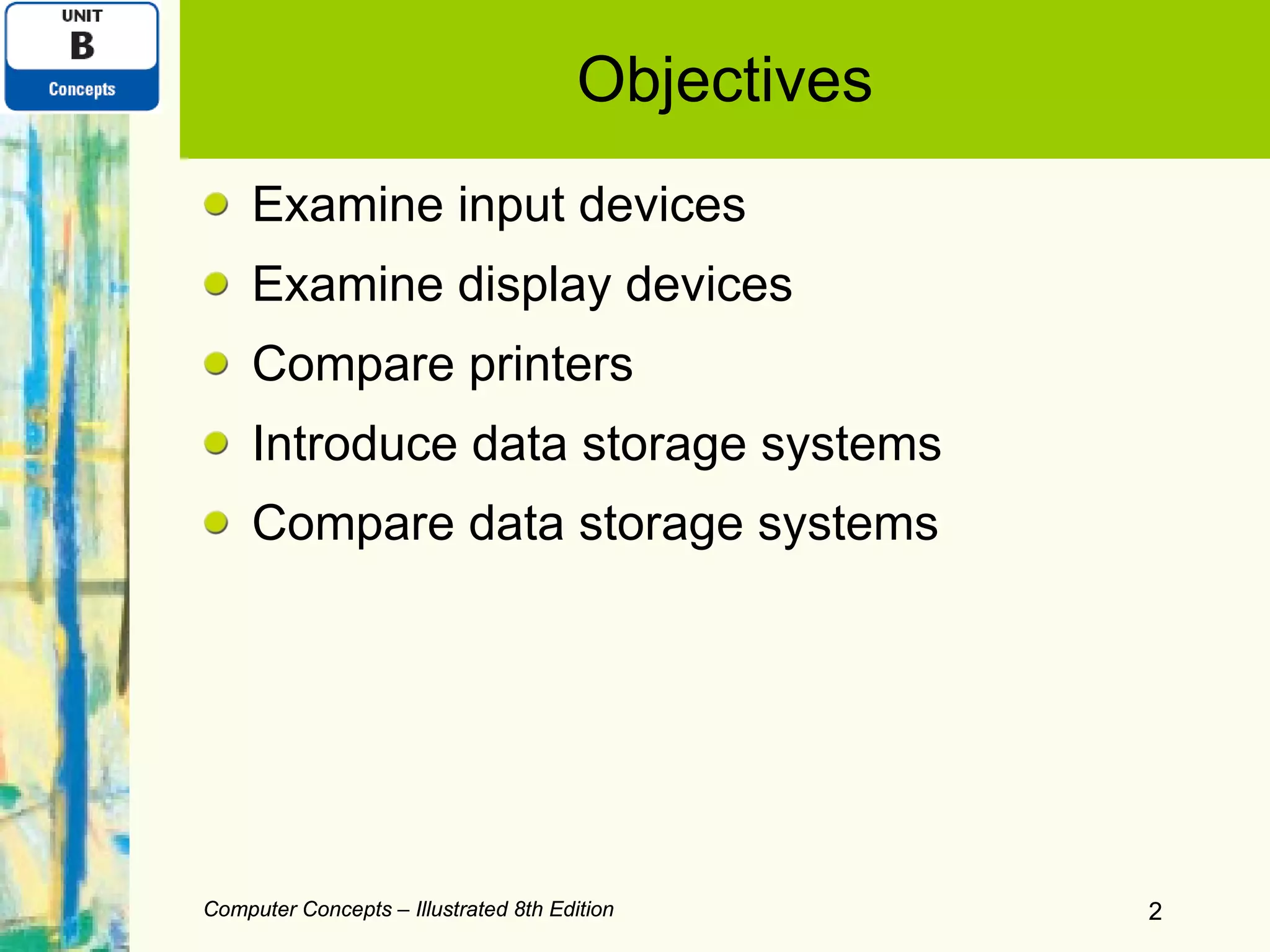 Objectives Examine input devices Examine display devices Compare printers Introduce data storage systems Compare data storage systems Computer Concepts – Illustrated 8th Edition Computer Concepts – Illustrated 8th Edition 