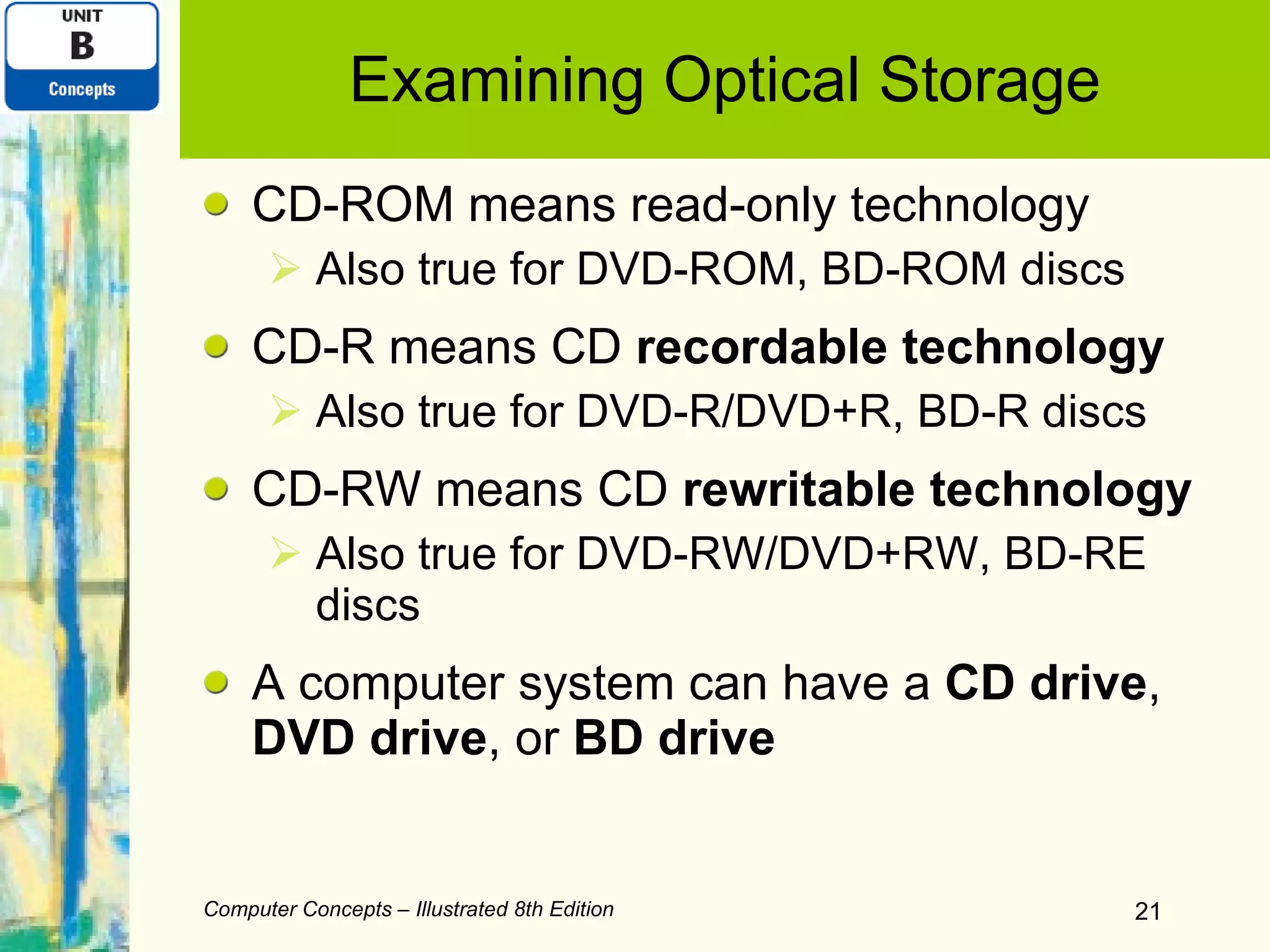 Examining Optical Storage CD-ROM means read-only technology Also true for DVD-ROM, BD-ROM discs CD-R means CD  recordable technology Also true for DVD-R/DVD+R, BD-R discs CD-RW means CD  rewritable technology Also true for DVD-RW/DVD+RW, BD-RE discs A computer system can have a  CD drive ,  DVD drive , or  BD drive Computer Concepts – Illustrated 8th Edition 