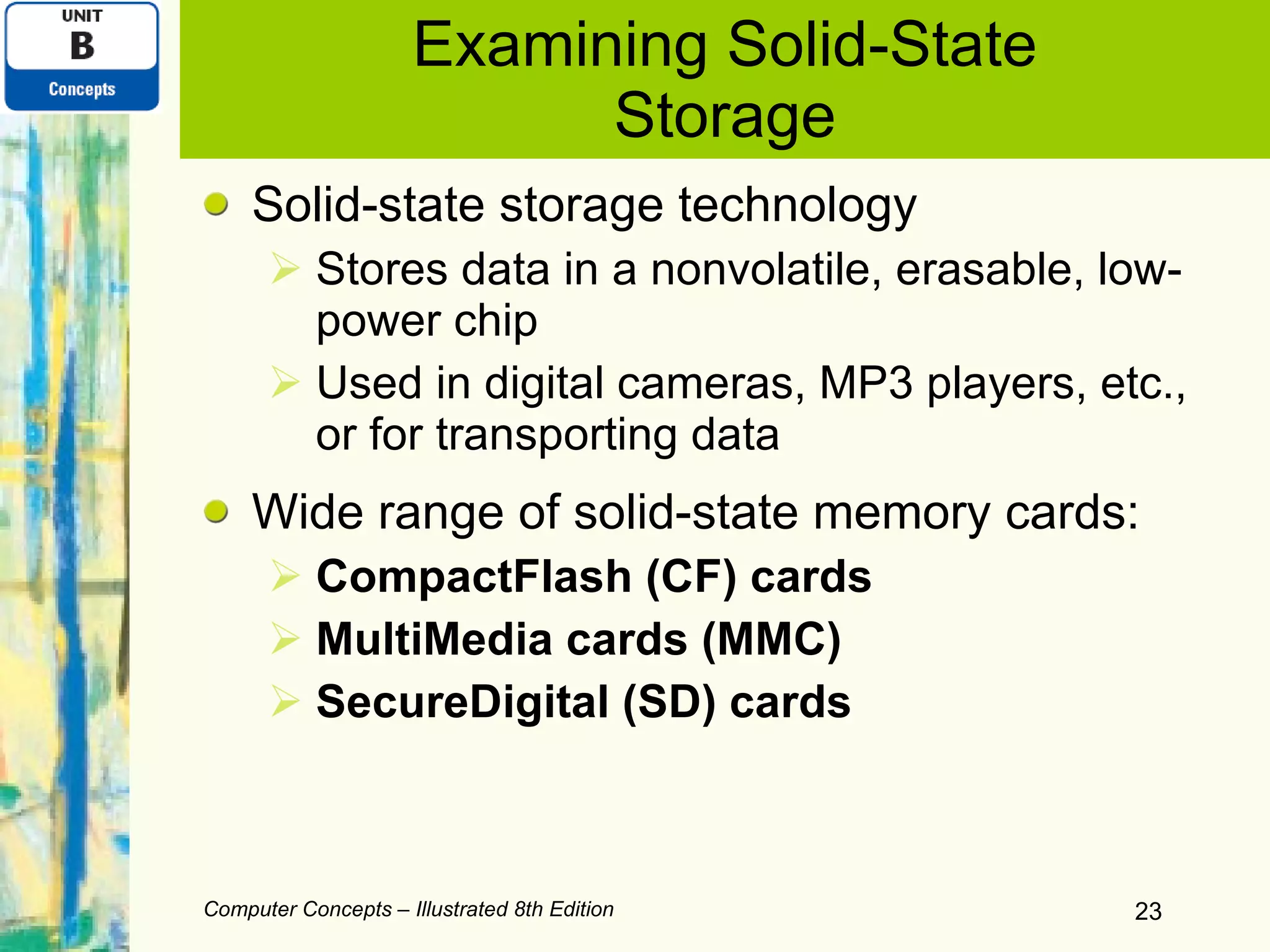 Examining Solid-State Storage Solid-state storage technology Stores data in a nonvolatile, erasable, low-power chip Used in digital cameras, MP3 players, etc., or for transporting data Wide range of solid-state memory cards: CompactFlash (CF) cards MultiMedia cards (MMC) SecureDigital (SD) cards Computer Concepts – Illustrated 8th Edition 