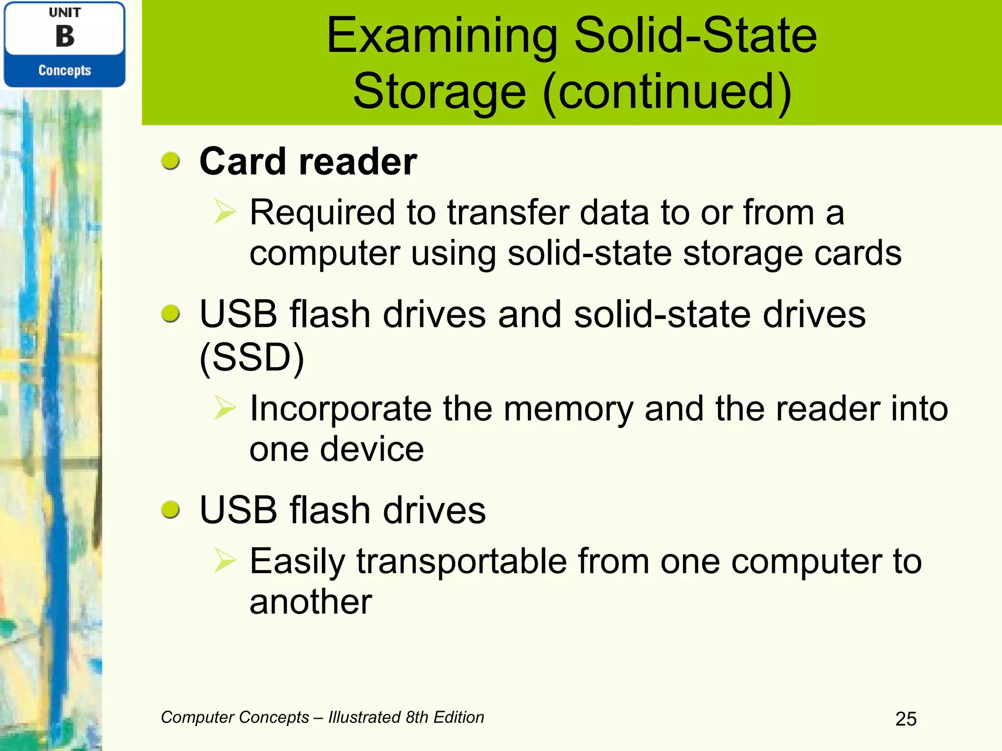 Examining Solid-State Storage (continued) Card reader Required   to transfer data to or from a computer using solid-state storage cards USB flash drives and solid-state drives (SSD)  Incorporate the memory and the reader into one device USB flash drives Easily transportable from one computer to another Computer Concepts – Illustrated 8th Edition 