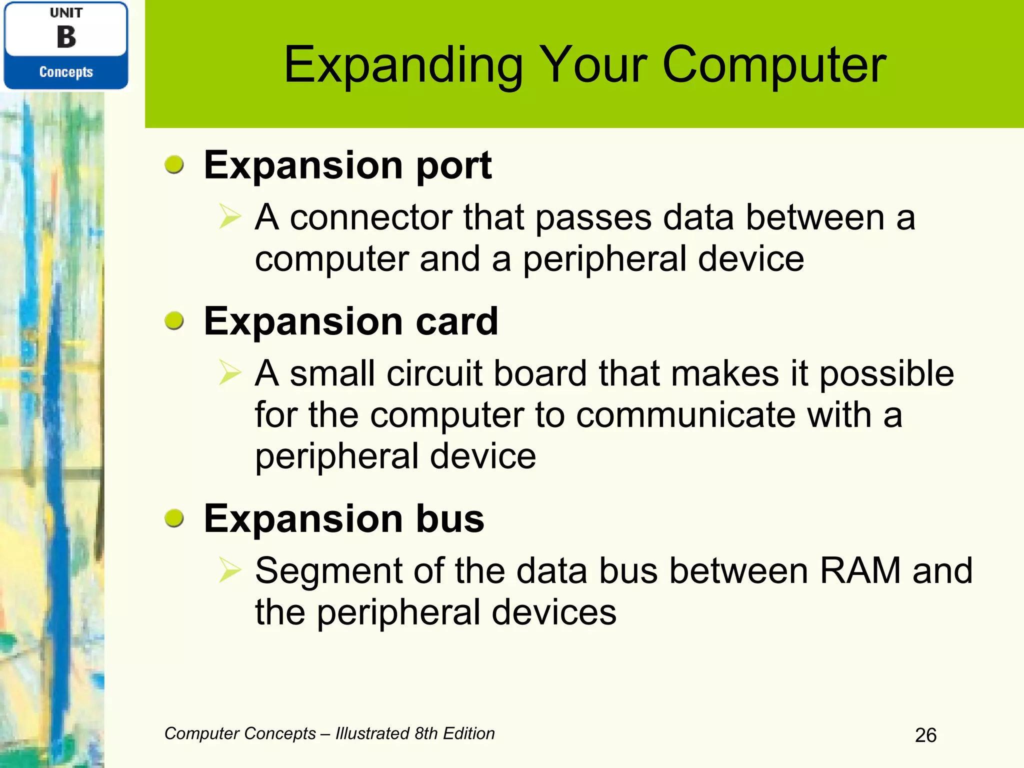 Expanding Your Computer Expansion port A connector that passes data between a computer and a peripheral device Expansion card A small circuit board that makes it possible for the computer to communicate with a peripheral device Expansion bus Segment of the data bus between RAM and the peripheral devices Computer Concepts – Illustrated 8th Edition 