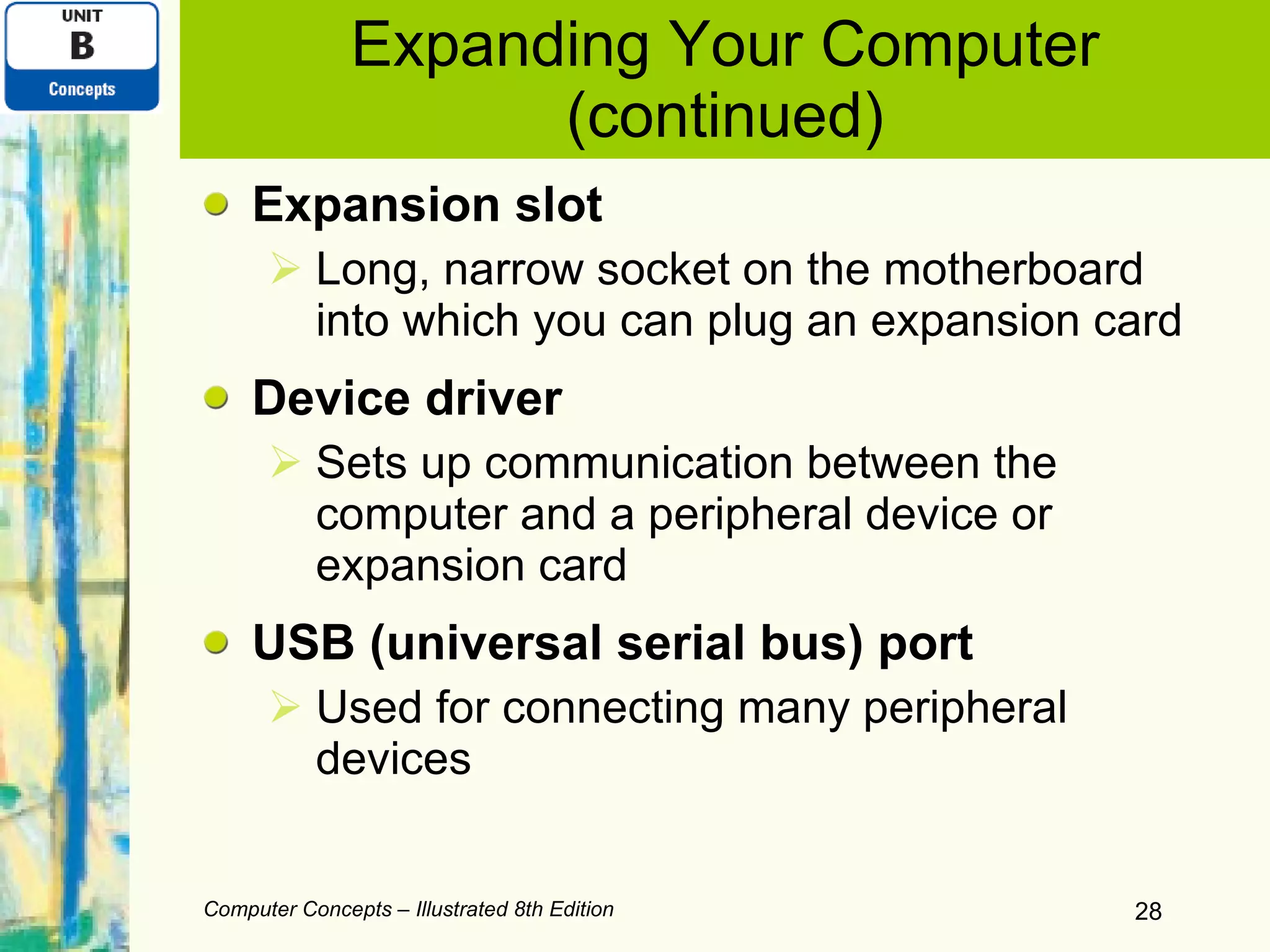 Expanding Your Computer (continued) Expansion slot Long, narrow socket on the motherboard into which you can plug an expansion card Device driver Sets up communication between the computer and a peripheral device or expansion card USB (universal serial bus) port Used for connecting many peripheral devices Computer Concepts – Illustrated 8th Edition 