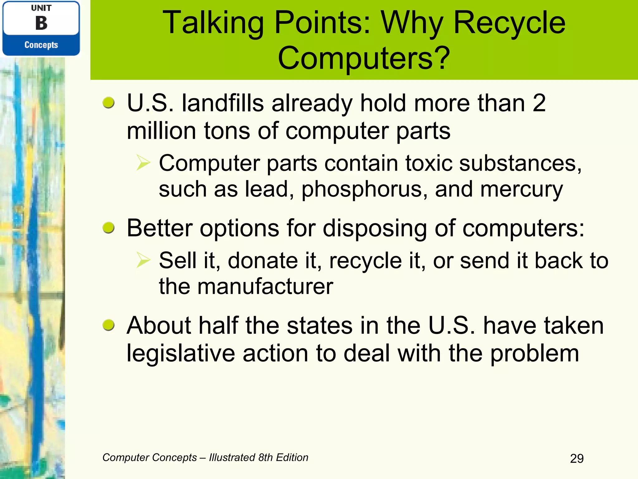 Talking Points: Why Recycle Computers? U.S. landfills already hold more than 2 million tons of computer parts Computer parts contain toxic substances, such as lead, phosphorus, and mercury Better options for disposing of computers: Sell it, donate it, recycle it, or send it back to the manufacturer About half the states in the U.S. have taken legislative action to deal with the problem Computer Concepts – Illustrated 8th Edition 