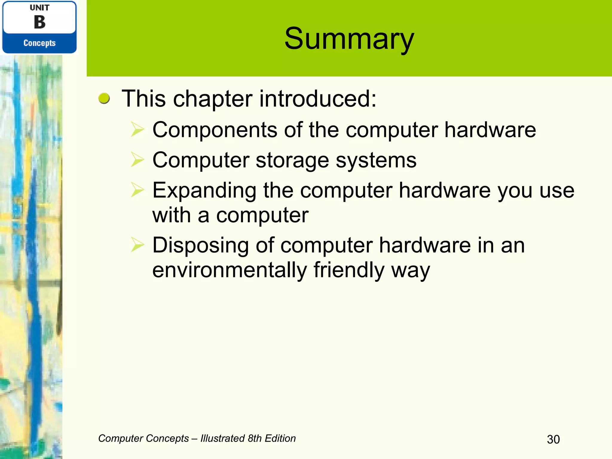 Summary This chapter introduced: Components of the computer hardware Computer storage systems Expanding the computer hardware you use with a computer Disposing of computer hardware in an environmentally friendly way Computer Concepts – Illustrated 8th Edition Computer Concepts – Illustrated 8th Edition 
