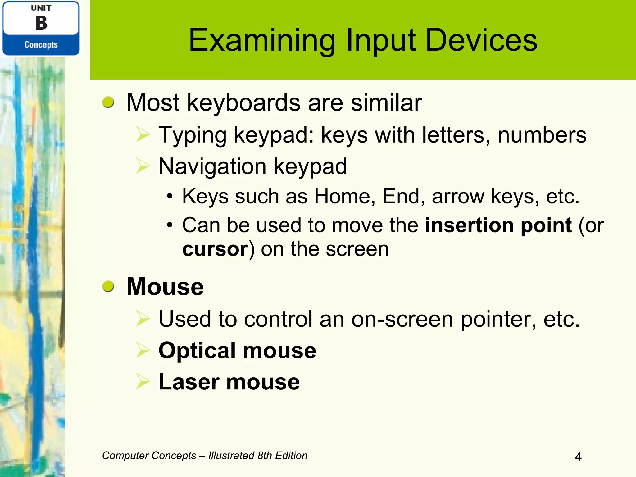 Examining Input Devices Most keyboards are similar Typing keypad: keys with letters, numbers Navigation keypad Keys such as Home, End, arrow keys, etc. Can be used to move the  insertion point  (or  cursor ) on the screen Mouse Used to control an on-screen pointer, etc. Optical mouse Laser mouse Computer Concepts – Illustrated 8th Edition Computer Concepts – Illustrated 8th Edition 