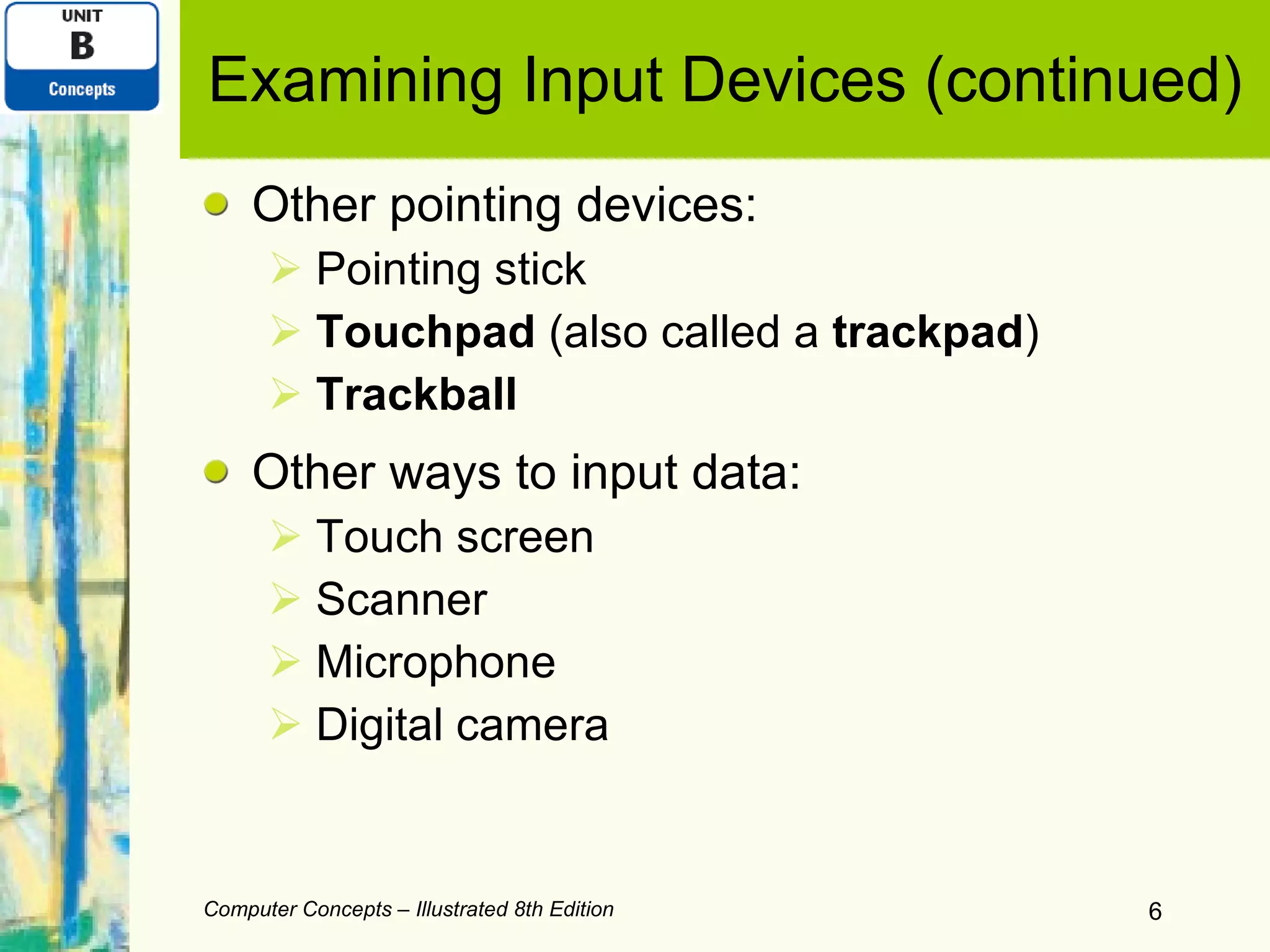 Examining Input Devices (continued) Other pointing devices: Pointing stick Touchpad  (also called a  trackpad ) Trackball Other ways to input data: Touch screen Scanner Microphone Digital camera Computer Concepts – Illustrated 8th Edition 