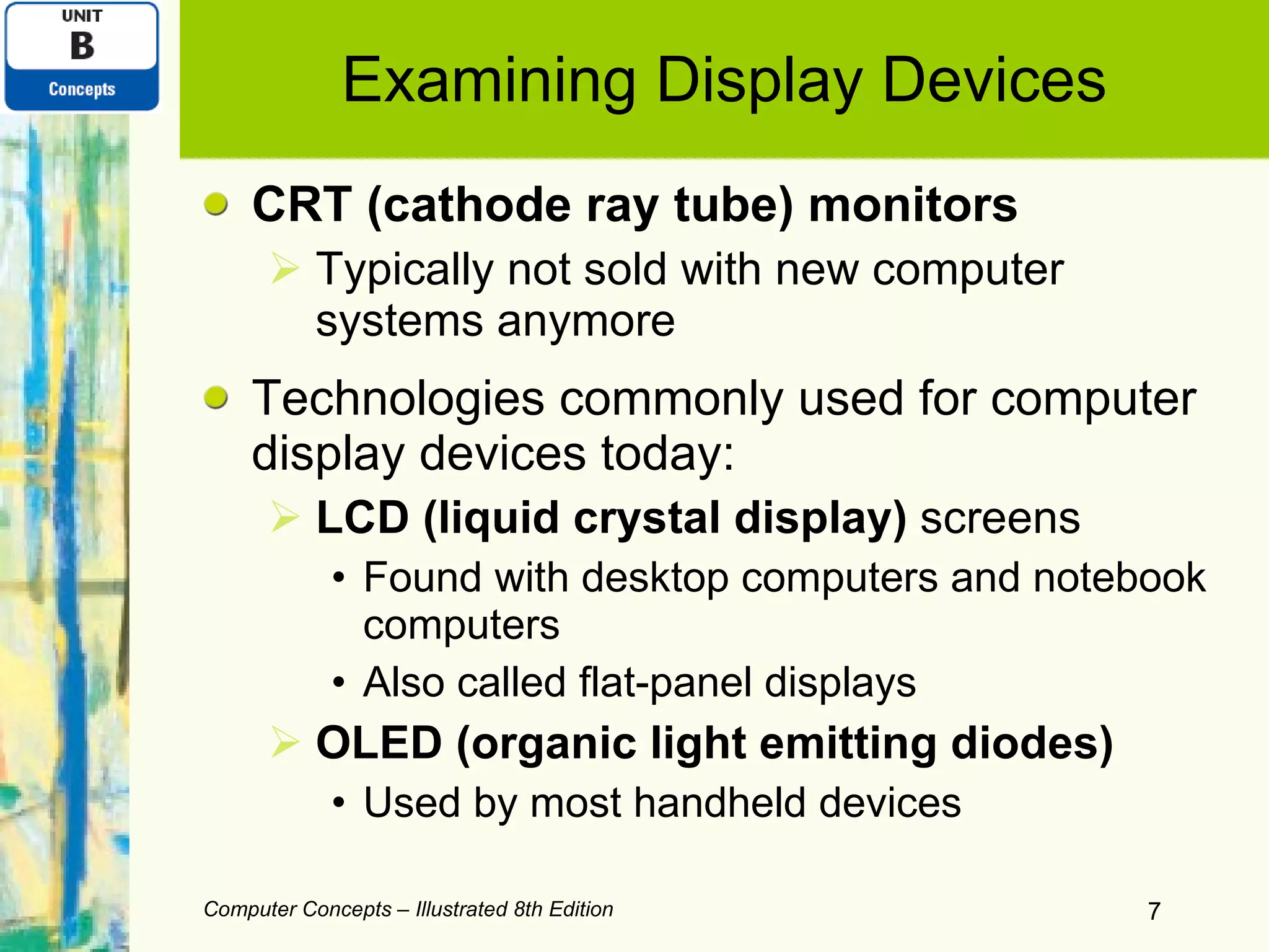 Examining Display Devices CRT (cathode ray tube) monitors Typically not sold with new computer systems anymore Technologies commonly used for computer display devices today: LCD (liquid crystal display)  screens Found with desktop computers and notebook computers Also called flat-panel displays OLED (organic light emitting diodes) Used by most handheld devices Computer Concepts – Illustrated 8th Edition 