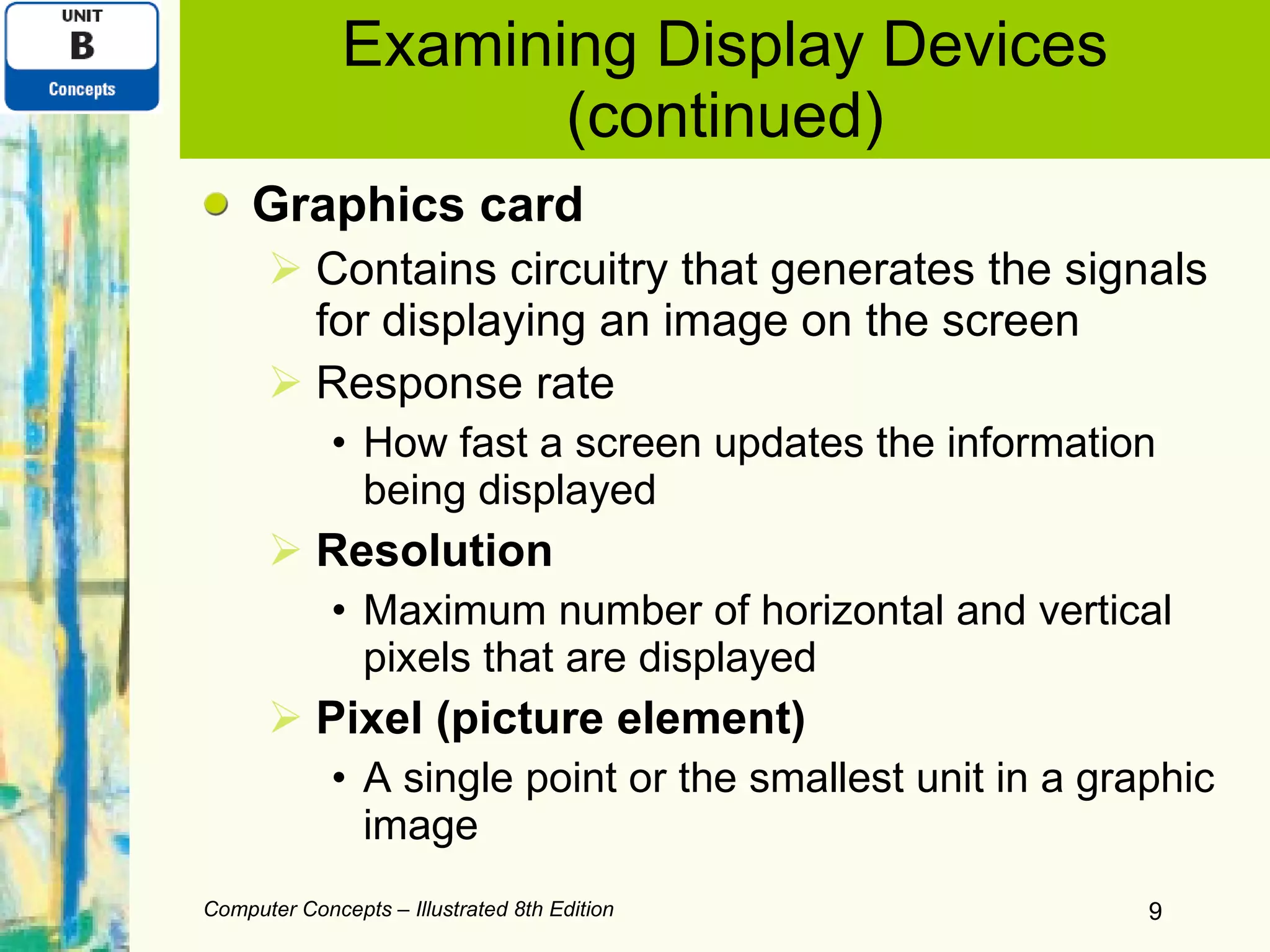 Examining Display Devices (continued) Graphics card Contains circuitry that generates the signals for displaying an image on the screen Response rate How fast a screen updates the information being displayed Resolution Maximum number of horizontal and vertical pixels that are displayed Pixel (picture element) A single point or the smallest unit in a graphic image Computer Concepts – Illustrated 8th Edition 
