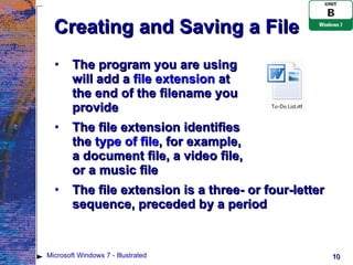 Creating and Saving a File The program you are using  will add a  file extension  at  the end of the filename you  provide The file extension identifies  the  type of file , for example,  a document file, a video file,  or a music file The file extension is a three- or four-letter sequence, preceded by a period Microsoft Windows 7 - Illustrated 