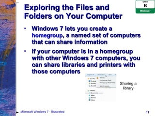 Exploring the Files and Folders on Your Computer Windows 7 lets you create a  homegroup , a named set of computers that can share information If your computer is in a homegroup with other Windows 7 computers, you can share libraries and printers with those computers Microsoft Windows 7 - Illustrated Sharing a library 