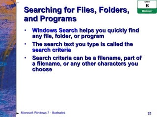 Searching for Files, Folders, and Programs Windows Search  helps you quickly find any file, folder, or program The search text you type is called the  search criteria Search criteria can be a filename, part of a filename, or any other characters you choose Microsoft Windows 7 - Illustrated 