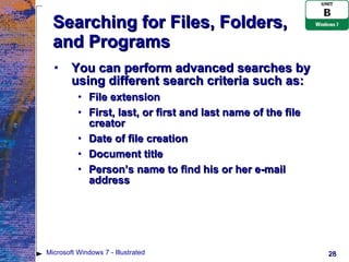 Searching for Files, Folders, and Programs You can perform advanced searches by using different search criteria such as: File extension First, last, or first and last name of the file creator Date of file creation Document title Person’s name to find his or her e-mail address Microsoft Windows 7 - Illustrated 