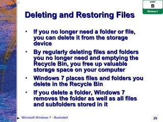 Deleting and Restoring Files If you no longer need a folder or file, you can delete it from the storage device By regularly deleting files and folders you no longer need and emptying the Recycle Bin, you free up valuable storage space on your computer Windows 7 places files and folders you delete in the Recycle Bin If you delete a folder, Windows 7 removes the folder as well as all files and subfolders stored in it Microsoft Windows 7 - Illustrated 