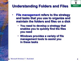 Understanding Folders and Files File management  refers to the strategy and tasks that you use to organize and maintain the folders and files on a disk You need to develop a strategy that enables you to quickly find the files  you need Windows provides a variety of file management tools to assist you  in these tasks Microsoft Windows 7 - Illustrated 