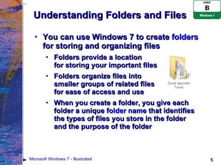 Understanding Folders and Files You can use Windows 7 to create  folders  for storing and organizing files Folders provide a location  for storing your important files Folders organize files into  smaller groups of related files  for ease of access and use When you create a folder, you give each folder a unique  folder name  that identifies  the types of files you store in the folder  and the purpose of the folder Microsoft Windows 7 - Illustrated 