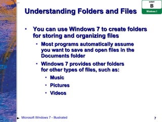 Understanding Folders and Files You can use Windows 7 to create folders for storing and organizing files Most programs automatically assume  you want to save and open files in the Documents folder Windows 7 provides other folders  for other types of files, such as: Music Pictures Videos Microsoft Windows 7 - Illustrated 