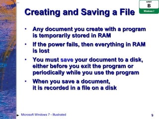 Creating and Saving a File Any document you create with a program is temporarily stored in RAM If the power fails, then everything in RAM is lost You must  save  your document to a disk, either before you exit the program or periodically while you use the program When you save a document,  it is recorded in a file on a disk Microsoft Windows 7 - Illustrated 