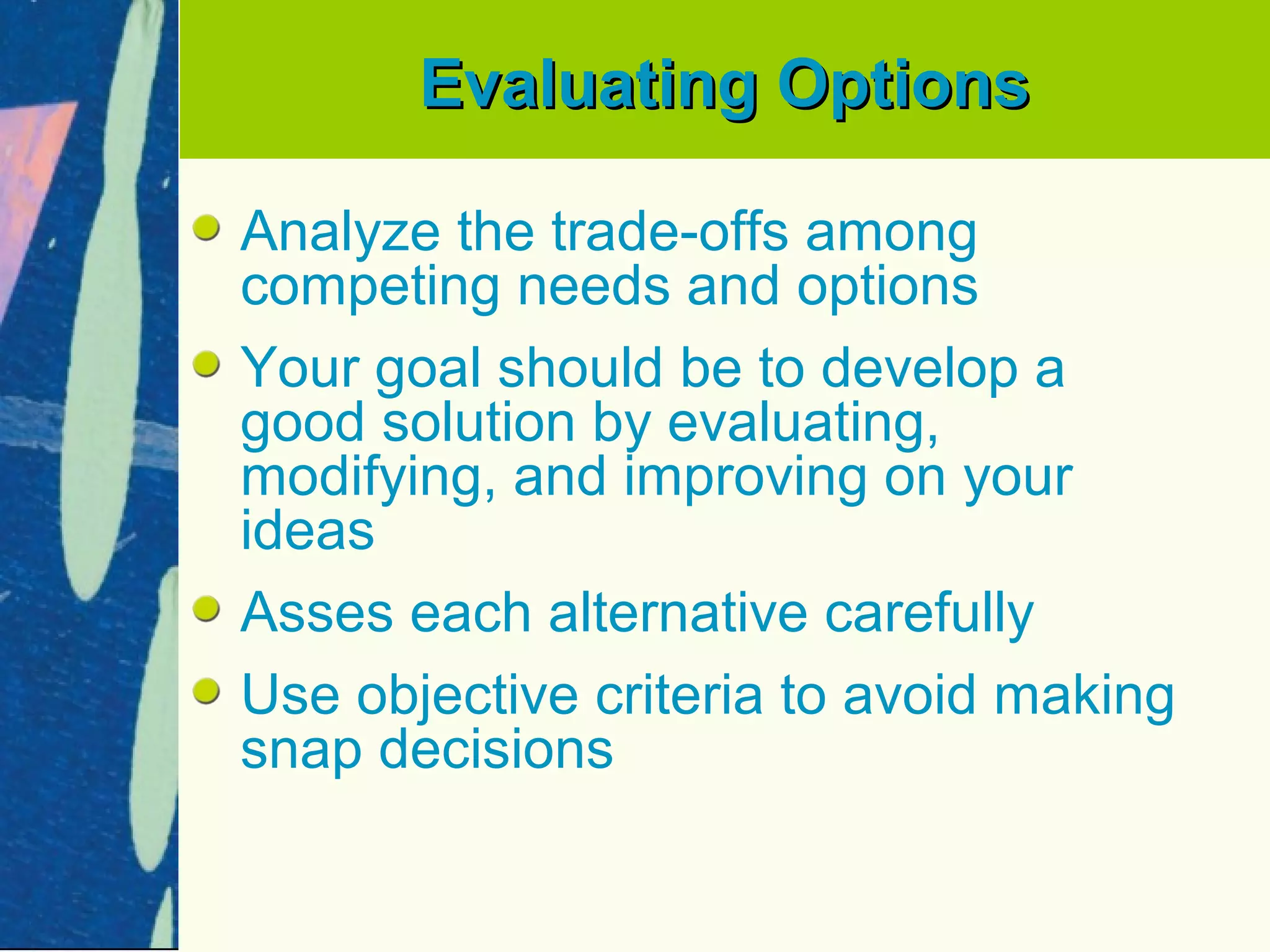Evaluating Options

Analyze the trade-offs among
competing needs and options
Your goal should be to develop a
good solution by evaluating,
modifying, and improving on your
ideas
Asses each alternative carefully
Use objective criteria to avoid making
snap decisions
 
