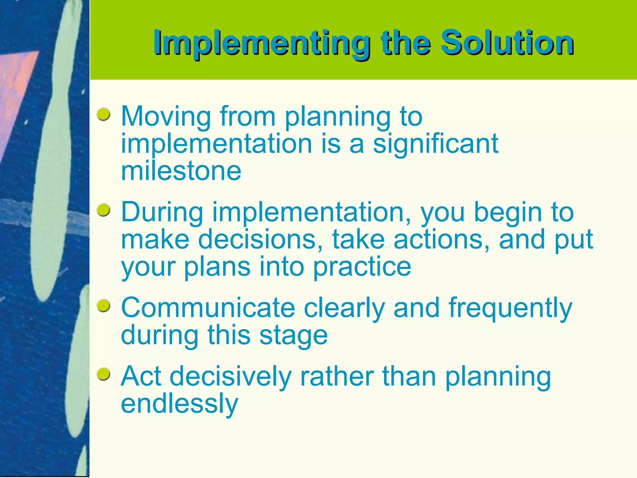 Implementing the Solution

Moving from planning to
implementation is a significant
milestone
During implementation, you begin to
make decisions, take actions, and put
your plans into practice
Communicate clearly and frequently
during this stage
Act decisively rather than planning
endlessly
 
