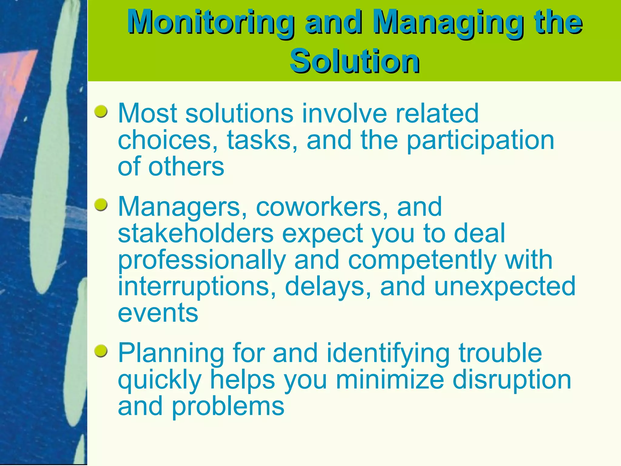 Monitoring and Managing the
          Solution
Most solutions involve related
choices, tasks, and the participation
of others
Managers, coworkers, and
stakeholders expect you to deal
professionally and competently with
interruptions, delays, and unexpected
events
Planning for and identifying trouble
quickly helps you minimize disruption
and problems
 