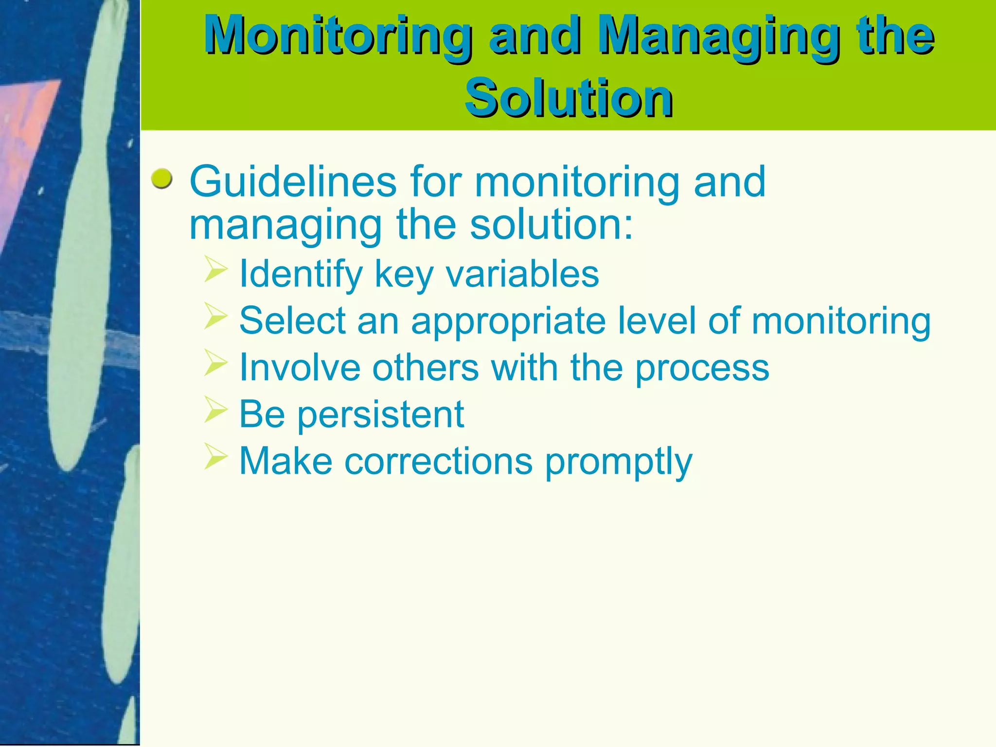 Monitoring and Managing the
          Solution
Guidelines for monitoring and
managing the solution:
 Identify key variables
 Select an appropriate level of monitoring
 Involve others with the process
 Be persistent
 Make corrections promptly
 