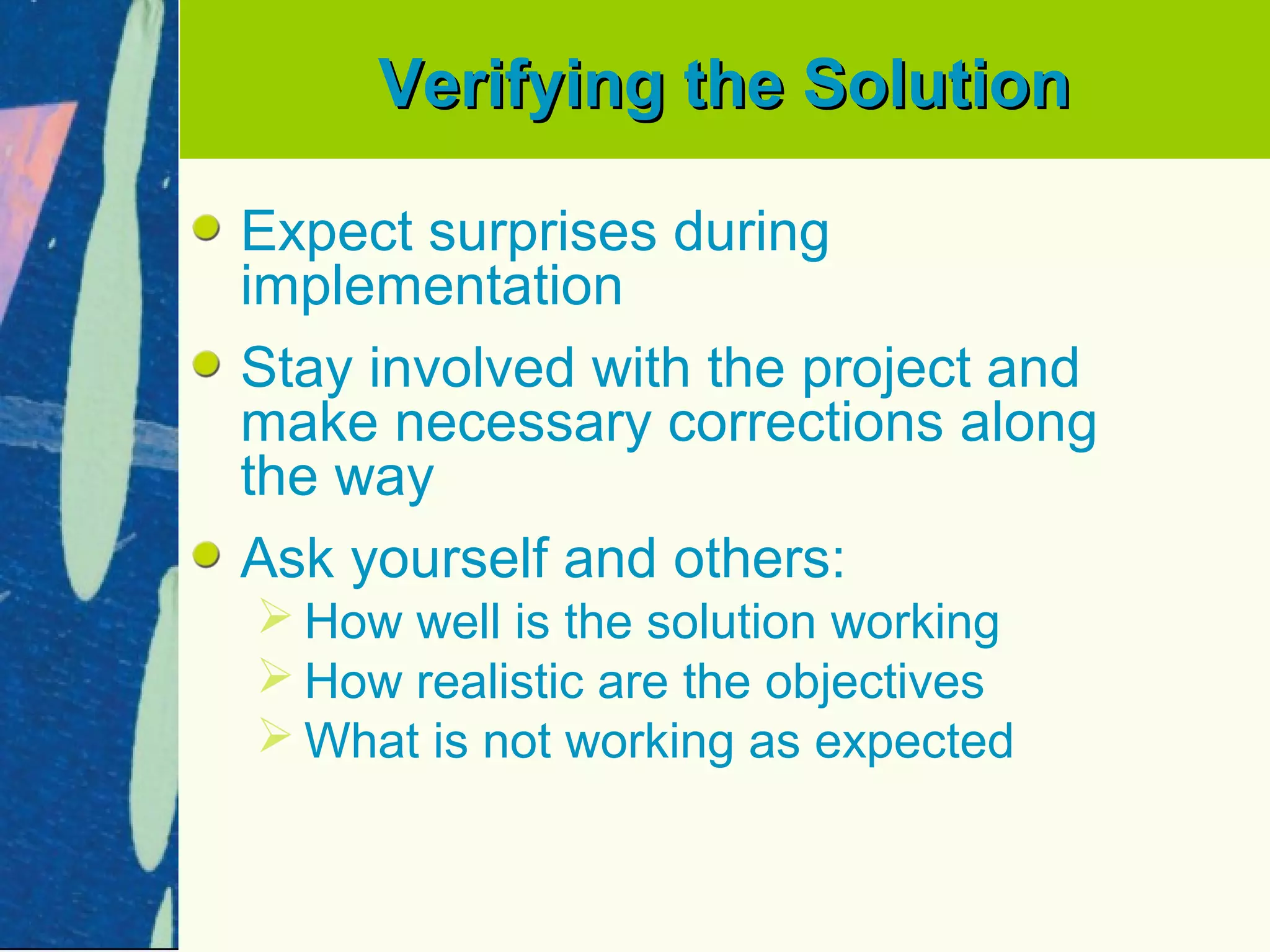 Verifying the Solution

Expect surprises during
implementation
Stay involved with the project and
make necessary corrections along
the way
Ask yourself and others:
 How well is the solution working
 How realistic are the objectives
 What is not working as expected
 