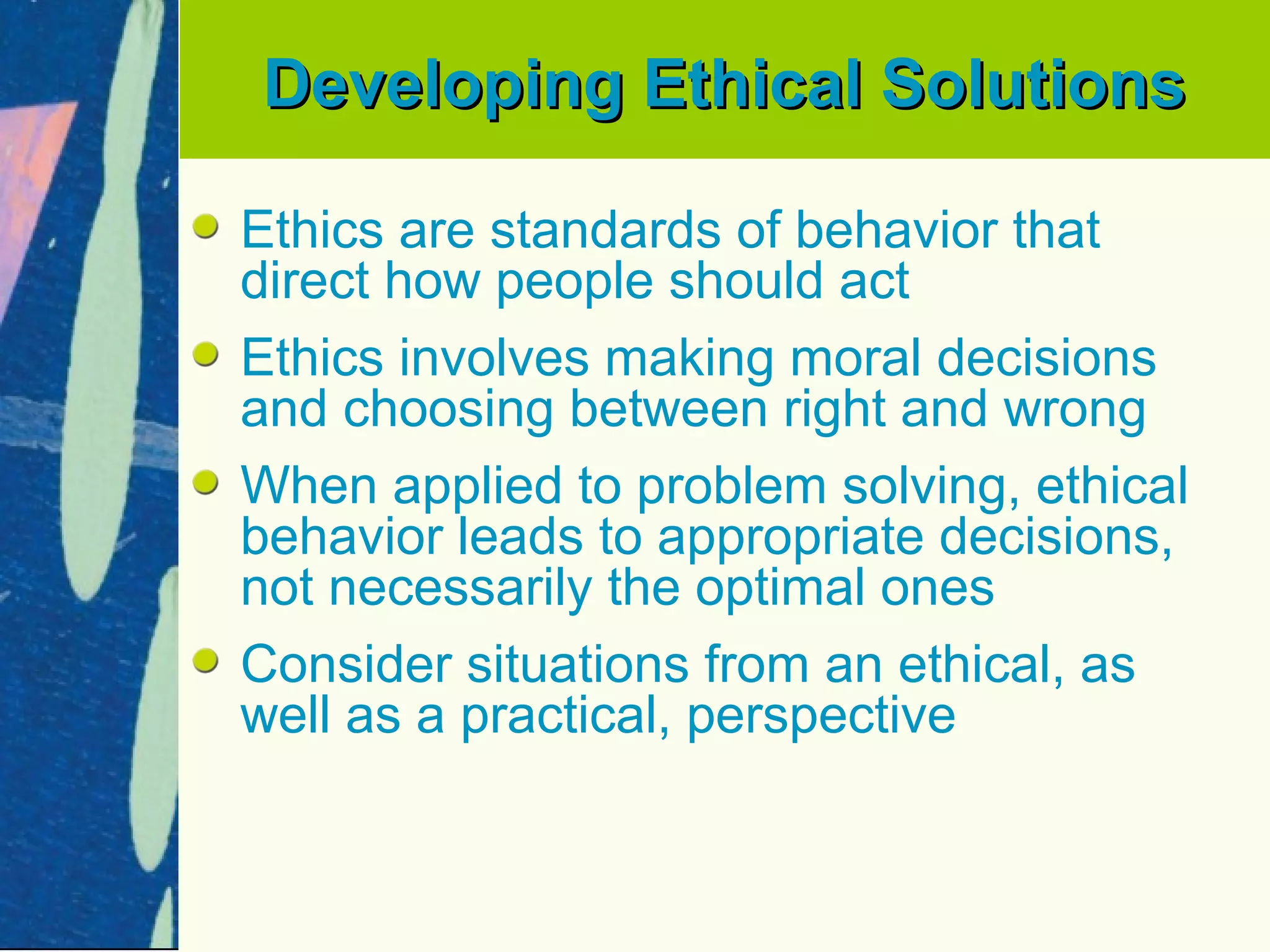 Developing Ethical Solutions

Ethics are standards of behavior that
direct how people should act
Ethics involves making moral decisions
and choosing between right and wrong
When applied to problem solving, ethical
behavior leads to appropriate decisions,
not necessarily the optimal ones
Consider situations from an ethical, as
well as a practical, perspective
 