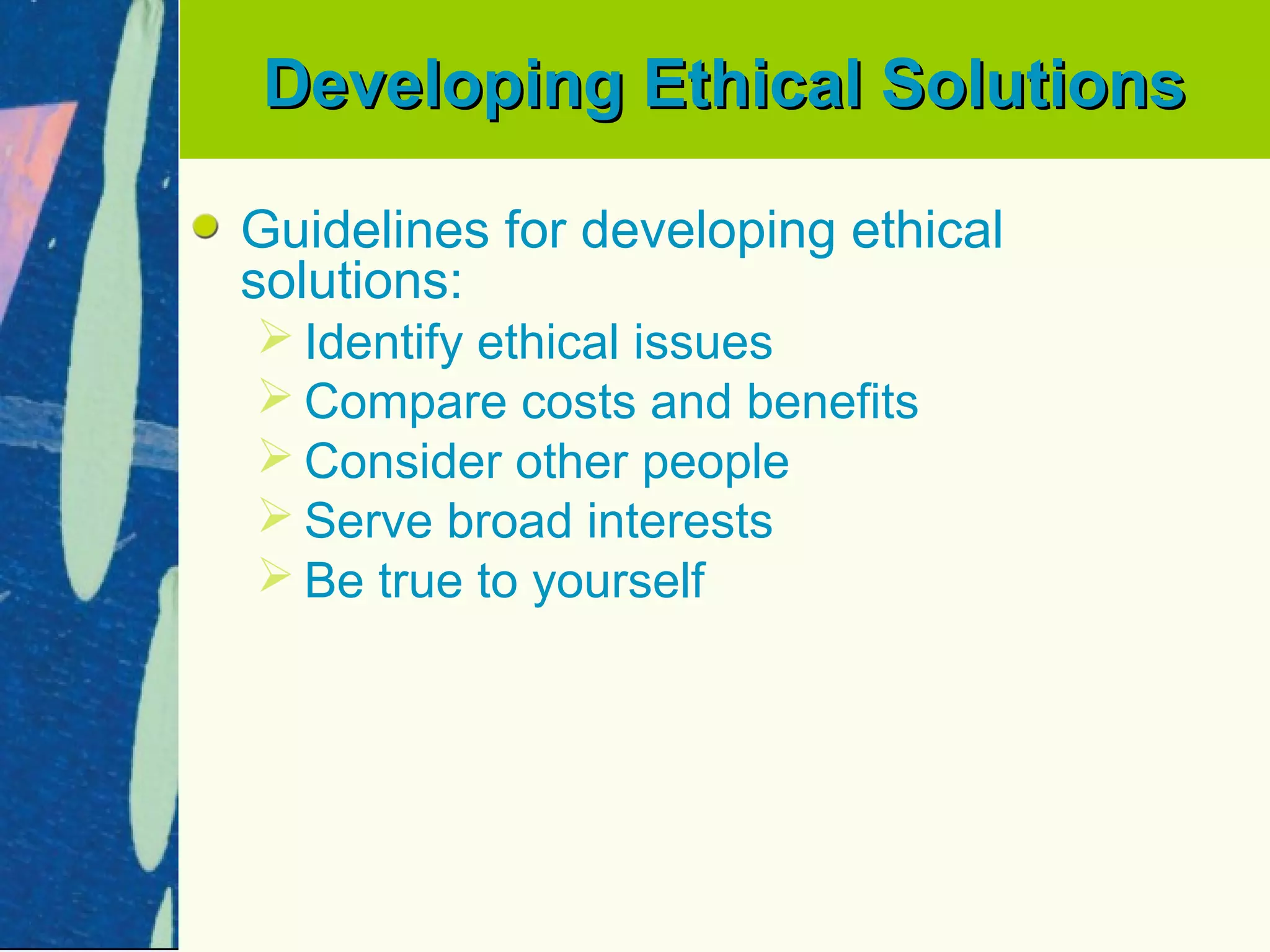 Developing Ethical Solutions

Guidelines for developing ethical
solutions:
 Identify ethical issues
 Compare costs and benefits
 Consider other people
 Serve broad interests
 Be true to yourself
 