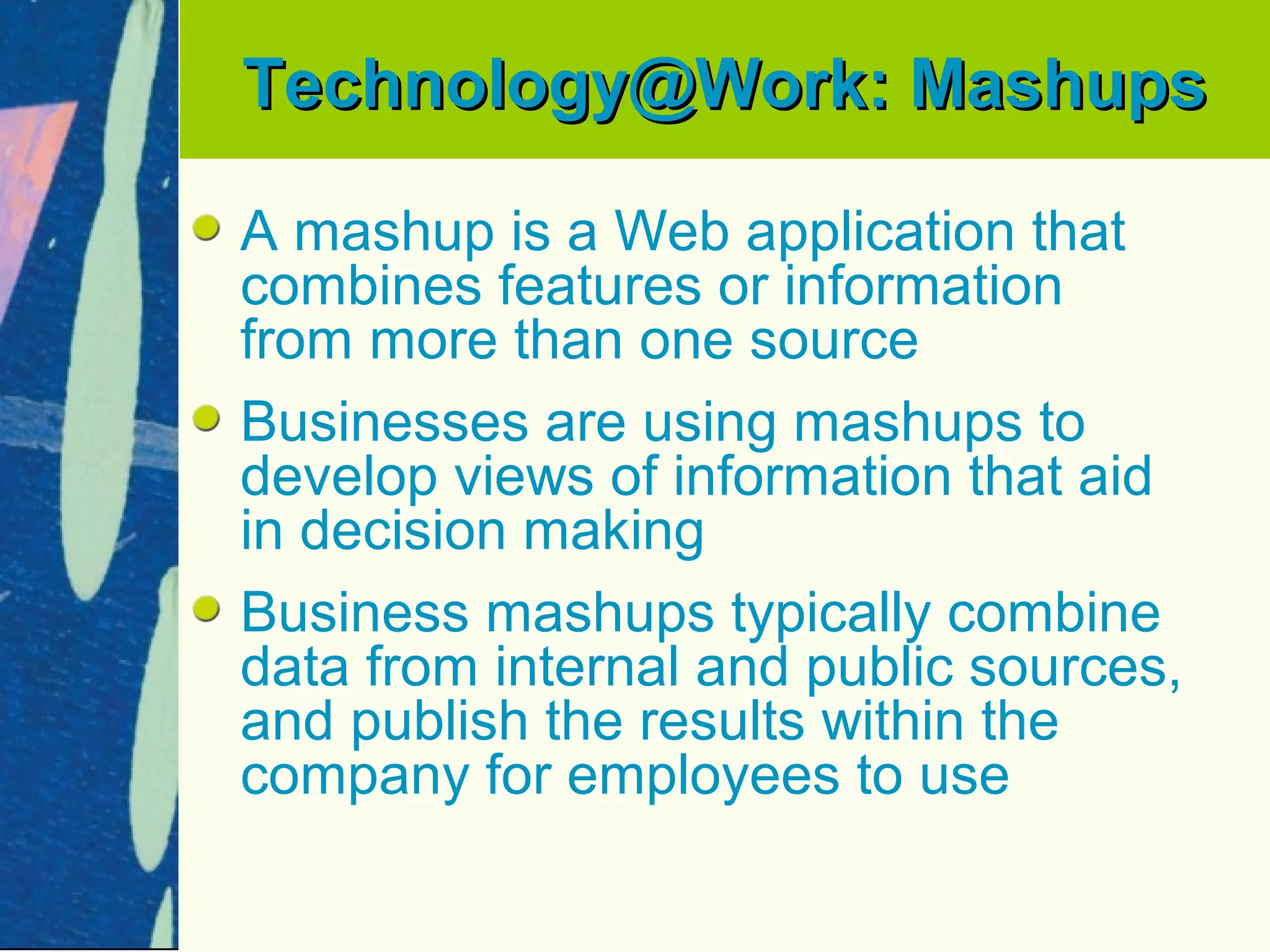 Technology@Work: Mashups

A mashup is a Web application that
combines features or information
from more than one source
Businesses are using mashups to
develop views of information that aid
in decision making
Business mashups typically combine
data from internal and public sources,
and publish the results within the
company for employees to use
 