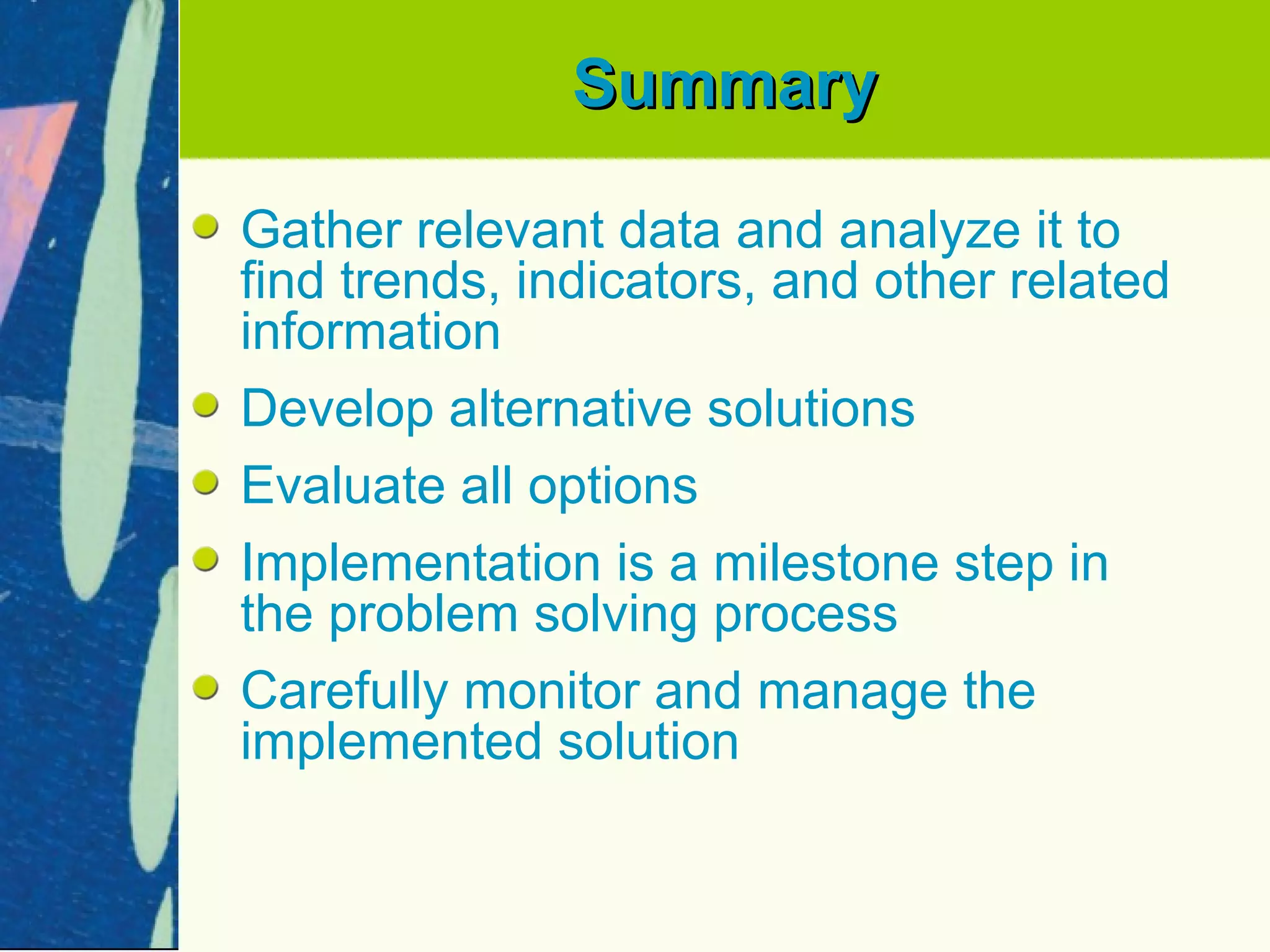 Summary

Gather relevant data and analyze it to
find trends, indicators, and other related
information
Develop alternative solutions
Evaluate all options
Implementation is a milestone step in
the problem solving process
Carefully monitor and manage the
implemented solution
 