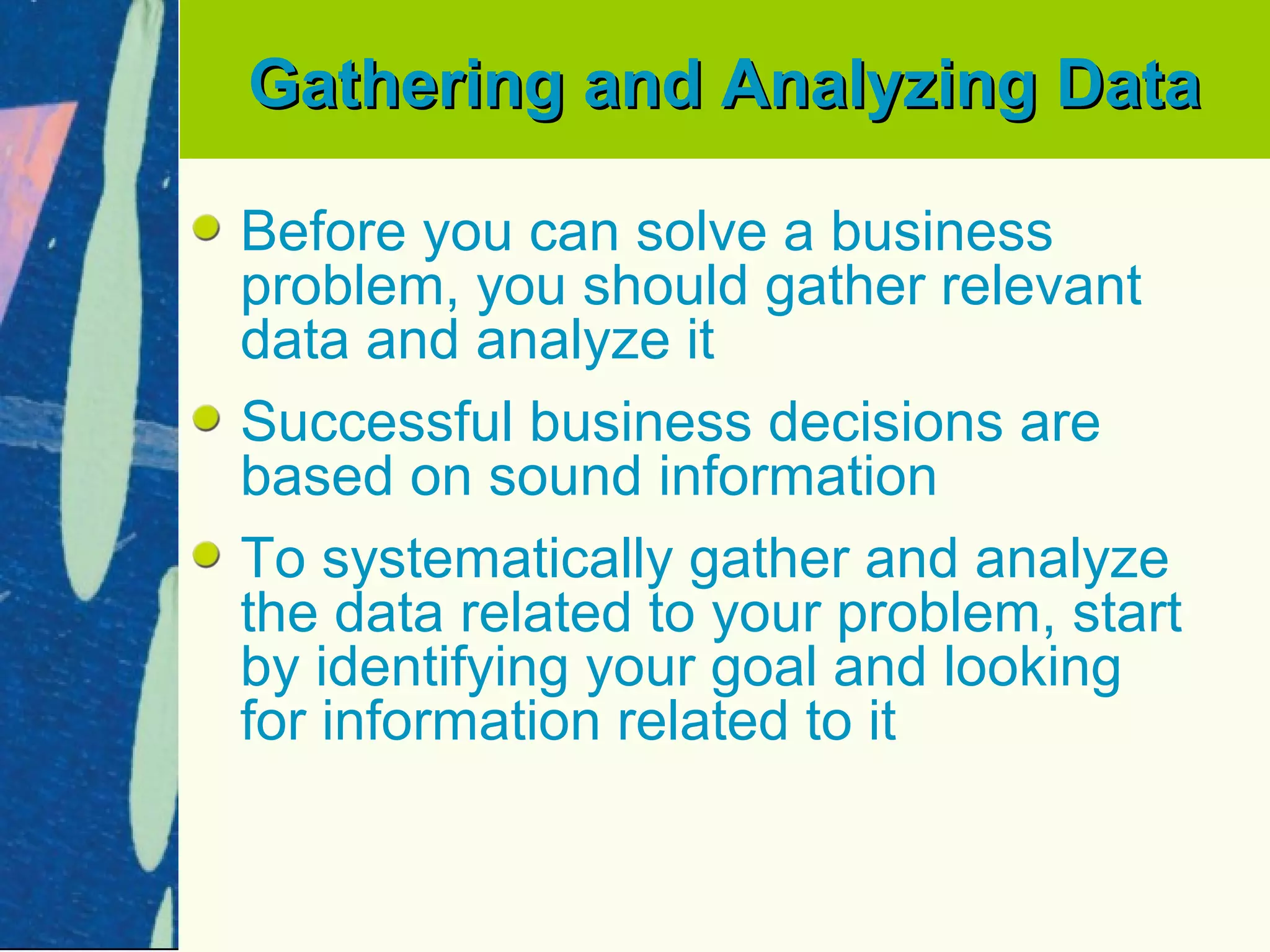 Gathering and Analyzing Data

Before you can solve a business
problem, you should gather relevant
data and analyze it
Successful business decisions are
based on sound information
To systematically gather and analyze
the data related to your problem, start
by identifying your goal and looking
for information related to it
 