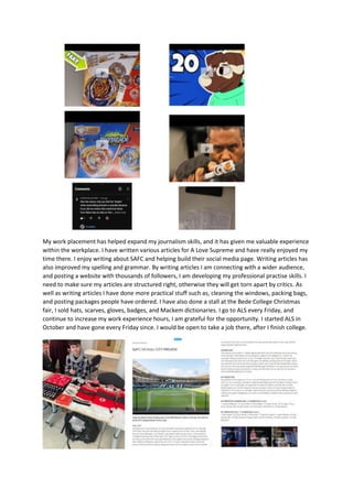 My work placement has helped expand my journalism skills, and it has given me valuable experience
within the workplace. I have written various articles for A Love Supreme and have really enjoyed my
time there. I enjoy writing about SAFC and helping build their social media page. Writing articles has
also improved my spelling and grammar. By writing articles I am connecting with a wider audience,
and posting a website with thousands of followers, I am developing my professional practise skills. I
need to make sure my articles are structured right, otherwise they will get torn apart by critics. As
well as writing articles I have done more practical stuff such as, cleaning the windows, packing bags,
and posting packages people have ordered. I have also done a stall at the Bede College Christmas
fair, I sold hats, scarves, gloves, badges, and Mackem dictionaries. I go to ALS every Friday, and
continue to increase my work experience hours, I am grateful for the opportunity. I started ALS in
October and have gone every Friday since. I would be open to take a job there, after I finish college.
 
