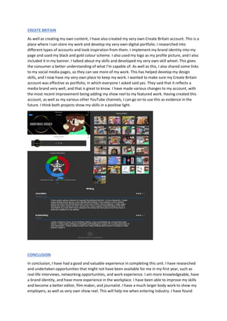 CREATE BRITAIN
As well as creating my own content, I have also created my very own Create Britain account. This is a
place where I can store my work and develop my very own digital portfolio. I researched into
different types of accounts and took inspiration from them. I implement my brand identity into my
page and used my black and gold colour scheme. I also used my logo as my profile picture, and I also
included it in my banner. I talked about my skills and developed my very own skill wheel. This gives
the consumer a better understanding of what I’m capable of. As well as this, I also shared some links
to my social media pages, so they can see more of my work. This has helped develop my design
skills, and I now have my very own place to keep my work. I wanted to make sure my Create Britain
account was effective as portfolio, in which everyone I asked said yes. They said that it reflects a
media brand very well, and that is great to know. I have made various changes to my account, with
the most recent improvement being adding my show reel to my featured work. Having created this
account, as well as my various other YouTube channels, I can go on to use this as evidence in the
future. I think both projects show my skills in a positive light.
CONCLUSION
In conclusion, I have had a good and valuable experience in completing this unit. I have researched
and undertaken opportunities that might not have been available for me in my first year, such as
real-life interviews, networking opportunities, and work experience. I am more knowledgeable, have
a brand identity, and have more experience in the workplace. I have been able to improve my skills
and become a better editor, film maker, and journalist. I have a much larger body work to show my
employers, as well as very own show reel. This will help me when entering industry. I have found
 