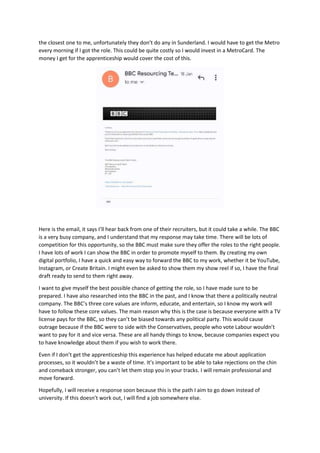 the closest one to me, unfortunately they don’t do any in Sunderland. I would have to get the Metro
every morning if I got the role. This could be quite costly so I would invest in a MetroCard. The
money I get for the apprenticeship would cover the cost of this.
Here is the email, it says I’ll hear back from one of their recruiters, but it could take a while. The BBC
is a very busy company, and I understand that my response may take time. There will be lots of
competition for this opportunity, so the BBC must make sure they offer the roles to the right people.
I have lots of work I can show the BBC in order to promote myself to them. By creating my own
digital portfolio, I have a quick and easy way to forward the BBC to my work, whether it be YouTube,
Instagram, or Create Britain. I might even be asked to show them my show reel if so, I have the final
draft ready to send to them right away.
I want to give myself the best possible chance of getting the role, so I have made sure to be
prepared. I have also researched into the BBC in the past, and I know that there a politically neutral
company. The BBC’s three core values are inform, educate, and entertain, so I know my work will
have to follow these core values. The main reason why this is the case is because everyone with a TV
license pays for the BBC, so they can’t be biased towards any political party. This would cause
outrage because if the BBC were to side with the Conservatives, people who vote Labour wouldn’t
want to pay for it and vice versa. These are all handy things to know, because companies expect you
to have knowledge about them if you wish to work there.
Even if I don’t get the apprenticeship this experience has helped educate me about application
processes, so it wouldn’t be a waste of time. It’s important to be able to take rejections on the chin
and comeback stronger, you can’t let them stop you in your tracks. I will remain professional and
move forward.
Hopefully, I will receive a response soon because this is the path I aim to go down instead of
university. If this doesn’t work out, I will find a job somewhere else.
 