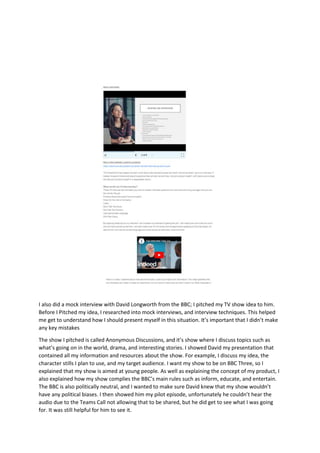 I also did a mock interview with David Longworth from the BBC; I pitched my TV show idea to him.
Before I Pitched my idea, I researched into mock interviews, and interview techniques. This helped
me get to understand how I should present myself in this situation. It’s important that I didn’t make
any key mistakes
The show I pitched is called Anonymous Discussions, and it’s show where I discuss topics such as
what’s going on in the world, drama, and interesting stories. I showed David my presentation that
contained all my information and resources about the show. For example, I discuss my idea, the
character stills I plan to use, and my target audience. I want my show to be on BBC Three, so I
explained that my show is aimed at young people. As well as explaining the concept of my product, I
also explained how my show complies the BBC’s main rules such as inform, educate, and entertain.
The BBC is also politically neutral, and I wanted to make sure David knew that my show wouldn’t
have any political biases. I then showed him my pilot episode, unfortunately he couldn’t hear the
audio due to the Teams Call not allowing that to be shared, but he did get to see what I was going
for. It was still helpful for him to see it.
 