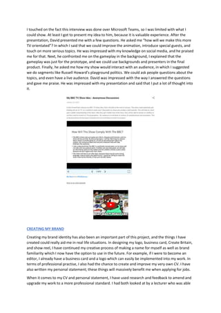 I touched on the fact this interview was done over Microsoft Teams, so I was limited with what I
could show. At least I got to present my idea to him, because it is valuable experience. After the
presentation, David presented me with a few questions. He asked me “how will we make this more
TV orientated”? In which I said that we could improve the animation, introduce special guests, and
touch on more serious topics. He was impressed with my knowledge on social media, and he praised
me for that. Next, he confronted me on the gameplay in the background, I explained that the
gameplay was just for the prototype, and we could use backgrounds and presenters in the final
product. Finally, he asked me how my show would interact with an audience, in which I suggested
we do segments like Russell Howard’s playground politics. We could ask people questions about the
topics, and even have a live audience. David was impressed with the way I answered the questions
and gave me praise. He was impressed with my presentation and said that I put a lot of thought into
it.
CREATING MY BRAND
Creating my brand identity has also been an important part of this project, and the things I have
created could really aid me in real life situations. In designing my logo, business card, Create Britain,
and show reel, I have continued my creative process of making a name for myself as well as brand
familiarity which I now have the option to use in the future. For example, if I were to become an
editor, I already have a business card and a logo which can easily be implemented into my work. In
terms of professional practise, I also had the chance to create and improve my very own CV. I have
also written my personal statement; these things will massively benefit me when applying for jobs.
When it comes to my CV and personal statement, I have used research and feedback to amend and
upgrade my work to a more professional standard. I had both looked at by a lecturer who was able
 