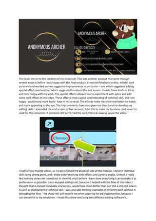 This leads me on to the creation of my show reel. This was another product that went through
several exports before I was happy with the final product. I received feedback on this, which I took
on board and worked on two suggested improvements in particular – one which suggested adding
special effects and another which suggested to extend the end screen. I made three drafts in total,
and I am happy with my work. The special effects allowed me to experiment with splice and add
some cool effects to my video. These effects show a good understanding of technical skill, and I am
happy I could show more tools I have in my arsenal. The effects make the show reel better to watch,
and more appealing to the eye. The improvements have also given me the chance to develop my
editing skills. I extended the end screen by five seconds; I did this to make my business card easier to
read for the consumer. If someone still can’t read the card, they can always pause the video.
I really enjoy making videos, so I really enjoyed the practical side of this module. I believe technical
skills is my strong point, and I enjoy experimenting with effects and camera angles. Overall, I really
like how my show reel turned out in the end, and I believe I have done everything I can to make it as
professional as possible. I also enjoyed adding text, because it helped with the flow of the video. I
thought that a stylised moveable end screen, would look much better than just still a still end screen.
As well as displaying my technical skill, I was also able to show examples of my print work without it
disrupting the flow. This show reel will benefit me when applying for job opportunities, because I
can present it to my employers. I made this show reel using two different editing software’s,
 