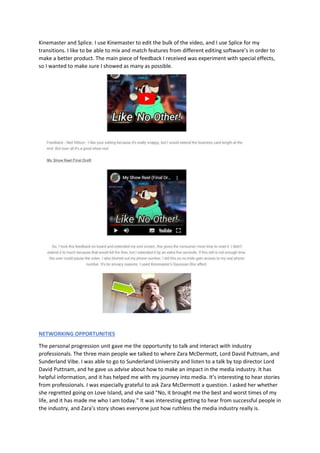 Kinemaster and Splice. I use Kinemaster to edit the bulk of the video, and I use Splice for my
transitions. I like to be able to mix and match features from different editing software’s in order to
make a better product. The main piece of feedback I received was experiment with special effects,
so I wanted to make sure I showed as many as possible.
NETWORKING OPPORTUNITIES
The personal progression unit gave me the opportunity to talk and interact with industry
professionals. The three main people we talked to where Zara McDermott, Lord David Puttnam, and
Sunderland Vibe. I was able to go to Sunderland University and listen to a talk by top director Lord
David Puttnam, and he gave us advise about how to make an impact in the media industry. It has
helpful information, and it has helped me with my journey into media. It’s interesting to hear stories
from professionals. I was especially grateful to ask Zara McDermott a question. I asked her whether
she regretted going on Love Island, and she said “No, it brought me the best and worst times of my
life, and it has made me who I am today.” It was interesting getting to hear from successful people in
the industry, and Zara’s story shows everyone just how ruthless the media industry really is.
 