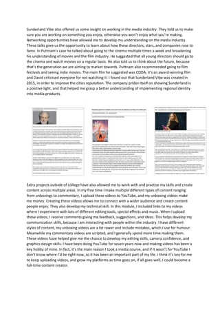 Sunderland Vibe also offered us some insight on working in the media industry. They told us to make
sure you are working on something you enjoy, otherwise you won’t enjoy what you’re making.
Networking opportunities have allowed me to develop my understanding on the media industry.
These talks gave us the opportunity to learn about how these directors, stars, and companies rose to
fame. In Puttnam’s case he talked about going to the cinema multiple times a week and broadening
his understanding of movies and the film industry. He suggested that all young directors should go to
the cinema and watch movies on a regular basis. He also told us to think about the future, because
that’s the generation we are aiming to market towards. Puttnam also recommended going to film
festivals and seeing indie movies. The main film he suggested was CODA, it’s an award-winning film
and David criticised everyone for not watching it. I found out that Sunderland Vibe was created in
2015, in order to improve the cities reputation. The company prides itself on showing Sunderland is
a positive light, and that helped me grasp a better understanding of implementing regional identity
into media products.
Extra projects outside of college have also allowed me to work with and practise my skills and create
content across multiple areas. In my free time I make multiple different types of content ranging
from unboxings to commentary. I upload these videos to YouTube, and my unboxing videos make
me money. Creating these videos allows me to connect with a wider audience and create content
people enjoy. They also develop my technical skill. In this module, I included links to my videos
where I experiment with lots of different editing tools, special effects and music. When I upload
these videos, I receive comments giving me feedback, suggestions, and ideas. This helps develop my
communication skills, because I am interacting with people within the industry. I have different
styles of content, my unboxing videos are a lot rawer and include mistakes, which I use for humour.
Meanwhile my commentary videos are scripted, and I generally spend more time making them.
These videos have helped give me the chance to develop my editing skills, camera confidence, and
graphics design skills. I have been doing YouTube for seven years now and making videos has been a
key hobby of mine. In fact, it’s the main reason I took a media course, and if it wasn’t for YouTube I
don’t know where I’d be right now, so it has been an important part of my life. I think it’s key for me
to keep uploading videos, and grow my platforms as time goes on, if all goes well, I could become a
full-time content creator.
 