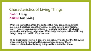 Characteristics of LivingThings
Biotic: Living
Abiotic: Non-Living
What is a living thing? On the surface this may seem like a simple
question, but it has been the topic of debate among scientists for
many, many years. As such, there is no single definition of what it
means for something to be alive.What is agreed upon is that all living
things carry out certain life processes.
To be classified as living, a specimen must carry out all of the following
processes. Some nonliving things may have some of these
characteristics, but only living things will exhibit all of them.
 