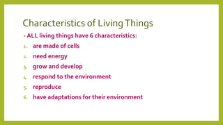 Characteristics of LivingThings
• ALL living things have 6 characteristics:
1. are made of cells
2. need energy
3. grow and develop
4. respond to the environment
5. reproduce
6. have adaptations for their environment
 