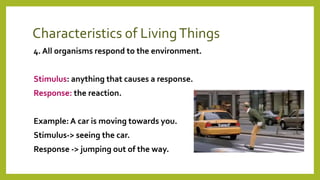 Characteristics of LivingThings
4. All organisms respond to the environment.
Stimulus: anything that causes a response.
Response: the reaction.
Example: A car is moving towards you.
Stimulus-> seeing the car.
Response -> jumping out of the way.
 