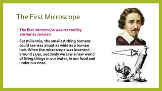 The First Microscope
• The first microscope was created by
Zacharias Janssen
• For millennia, the smallest thing humans
could see was about as wide as a human
hair. When the microscope was invented
around 1590, suddenly we saw a new world
of living things in our water, in our food and
under our nose.
 