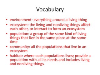 Vocabulary
• environment: everything around a living thing
• ecosystem: the living and nonliving things affect
each other, or interact to form an ecosystem
• population: a group of the same kind of living
things that live in the same place at the same
time
• community: all the populations that live in an
ecosystem
• habitat: where each populations lives; provide a
population with all its needs and includes living
and nonliving things
 
