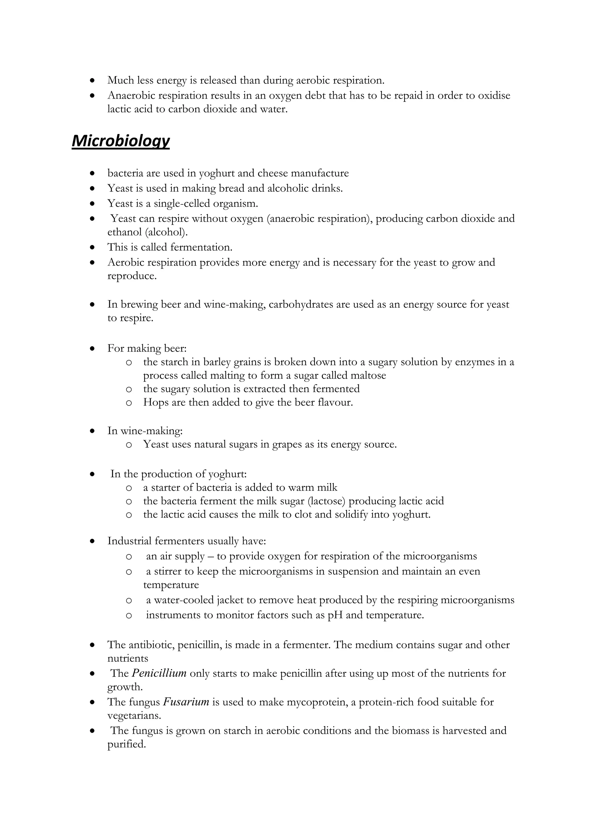 Much less energy is released than during aerobic respiration.
Anaerobic respiration results in an oxygen debt that has to be repaid in order to oxidise
lactic acid to carbon dioxide and water.

Microbiology
bacteria are used in yoghurt and cheese manufacture
Yeast is used in making bread and alcoholic drinks.
Yeast is a single-celled organism.
Yeast can respire without oxygen (anaerobic respiration), producing carbon dioxide and
ethanol (alcohol).
This is called fermentation.
Aerobic respiration provides more energy and is necessary for the yeast to grow and
reproduce.
In brewing beer and wine-making, carbohydrates are used as an energy source for yeast
to respire.
For making beer:
o the starch in barley grains is broken down into a sugary solution by enzymes in a
process called malting to form a sugar called maltose
o the sugary solution is extracted then fermented
o Hops are then added to give the beer flavour.
In wine-making:
o Yeast uses natural sugars in grapes as its energy source.
In the production of yoghurt:
o a starter of bacteria is added to warm milk
o the bacteria ferment the milk sugar (lactose) producing lactic acid
o the lactic acid causes the milk to clot and solidify into yoghurt.
Industrial fermenters usually have:
o an air supply – to provide oxygen for respiration of the microorganisms
o a stirrer to keep the microorganisms in suspension and maintain an even
temperature
o a water-cooled jacket to remove heat produced by the respiring microorganisms
o instruments to monitor factors such as pH and temperature.
The antibiotic, penicillin, is made in a fermenter. The medium contains sugar and other
nutrients
The Penicillium only starts to make penicillin after using up most of the nutrients for
growth.
The fungus Fusarium is used to make mycoprotein, a protein-rich food suitable for
vegetarians.
The fungus is grown on starch in aerobic conditions and the biomass is harvested and
purified.

 
