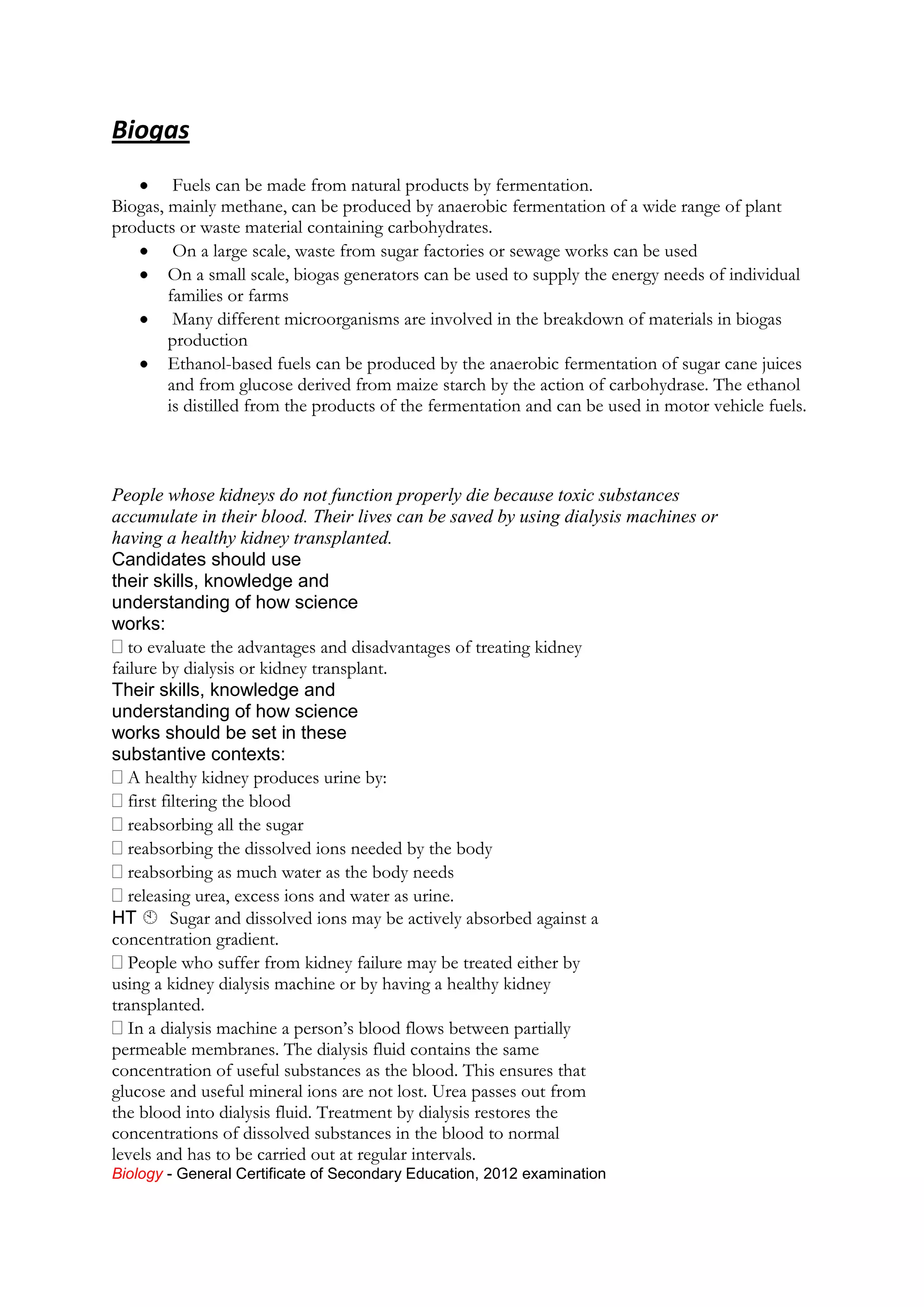 Biogas
Fuels can be made from natural products by fermentation.
Biogas, mainly methane, can be produced by anaerobic fermentation of a wide range of plant
products or waste material containing carbohydrates.
On a large scale, waste from sugar factories or sewage works can be used
On a small scale, biogas generators can be used to supply the energy needs of individual
families or farms
Many different microorganisms are involved in the breakdown of materials in biogas
production
Ethanol-based fuels can be produced by the anaerobic fermentation of sugar cane juices
and from glucose derived from maize starch by the action of carbohydrase. The ethanol
is distilled from the products of the fermentation and can be used in motor vehicle fuels.

People whose kidneys do not function properly die because toxic substances
accumulate in their blood. Their lives can be saved by using dialysis machines or
having a healthy kidney transplanted.
Candidates should use
their skills, knowledge and
understanding of how science
works:
to evaluate the advantages and disadvantages of treating kidney
failure by dialysis or kidney transplant.
Their skills, knowledge and
understanding of how science
works should be set in these
substantive contexts:
A healthy kidney produces urine by:
first filtering the blood
reabsorbing all the sugar
reabsorbing the dissolved ions needed by the body
reabsorbing as much water as the body needs
releasing urea, excess ions and water as urine.
HT 
Sugar and dissolved ions may be actively absorbed against a
concentration gradient.
People who suffer from kidney failure may be treated either by
using a kidney dialysis machine or by having a healthy kidney
transplanted.
In a dialysis machine a person’s blood flows between partially
permeable membranes. The dialysis fluid contains the same
concentration of useful substances as the blood. This ensures that
glucose and useful mineral ions are not lost. Urea passes out from
the blood into dialysis fluid. Treatment by dialysis restores the
concentrations of dissolved substances in the blood to normal
levels and has to be carried out at regular intervals.
Biology - General Certificate of Secondary Education, 2012 examination

 