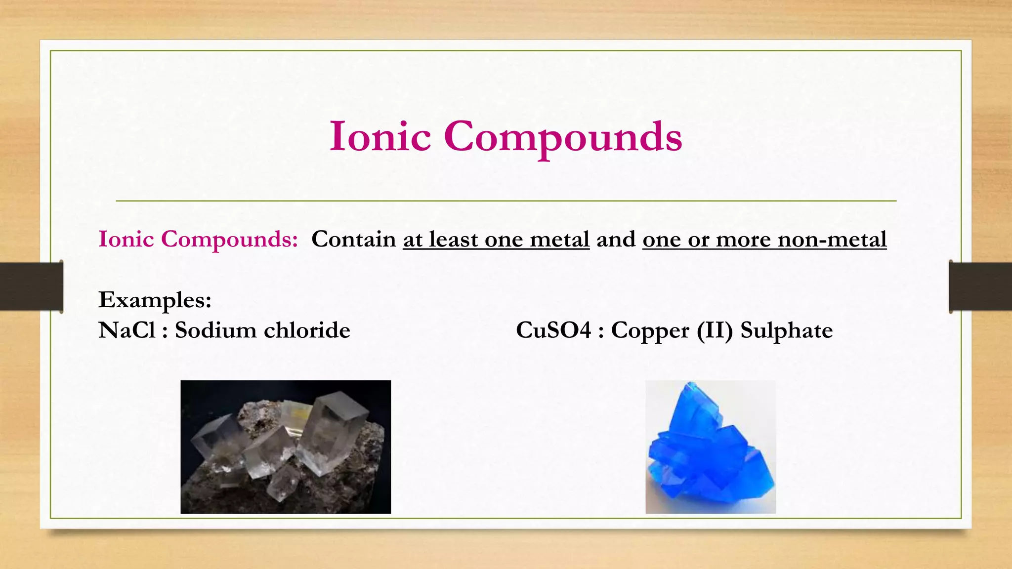 Ionic Compounds
Ionic Compounds: Contain at least one metal and one or more non-metal
Examples:
NaCl : Sodium chloride CuSO4 : Copper (II) Sulphate
 